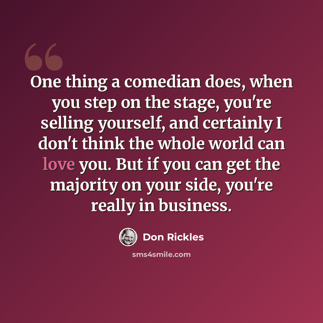 “One thing a comedian does, when you step on the stage, you're selling yourself, and certainly I don't think the whole world can love you. But if you can get the majority on your side, you're really in business.” quote by Don Rickles