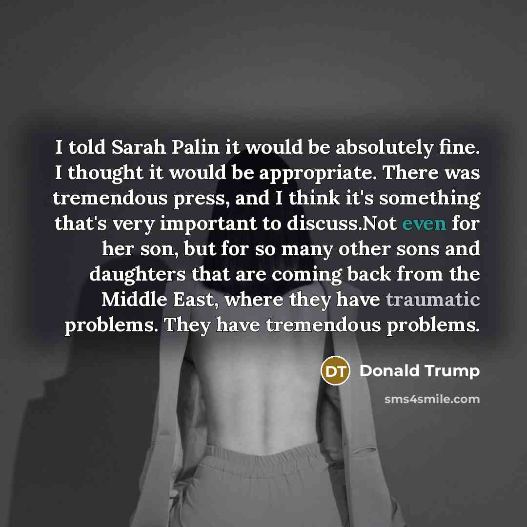 “I told Sarah Palin it would be absolutely fine. I thought it would be appropriate. There was tremendous press, and I think it's something that's very important to discuss.Not even for her son, but for so many other sons and daughters that are coming back from the Middle East, where they have…” quote by Donald Trump