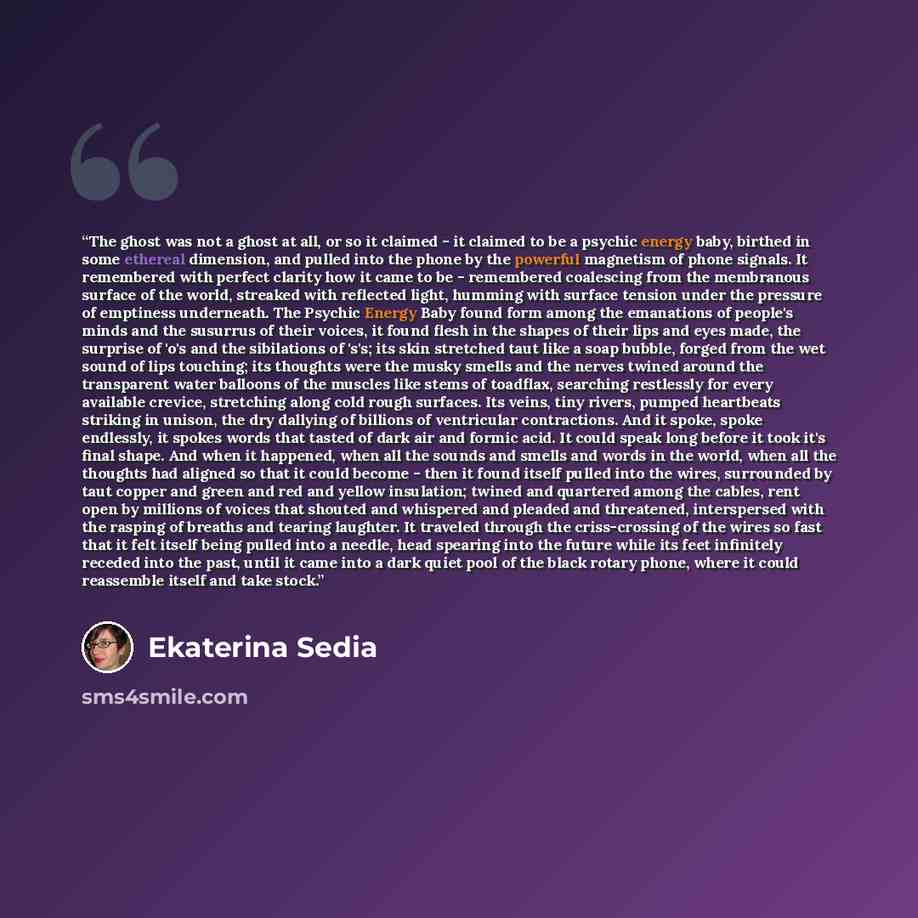 “The ghost was not a ghost at all, or so it claimed - it claimed to be a psychic energy baby, birthed in some ethereal dimension, and pulled into the phone by the powerful magnetism of phone signals. It remembered with perfect clarity how it came to be - remembered coalescing from the membranous…” quote by Ekaterina Sedia