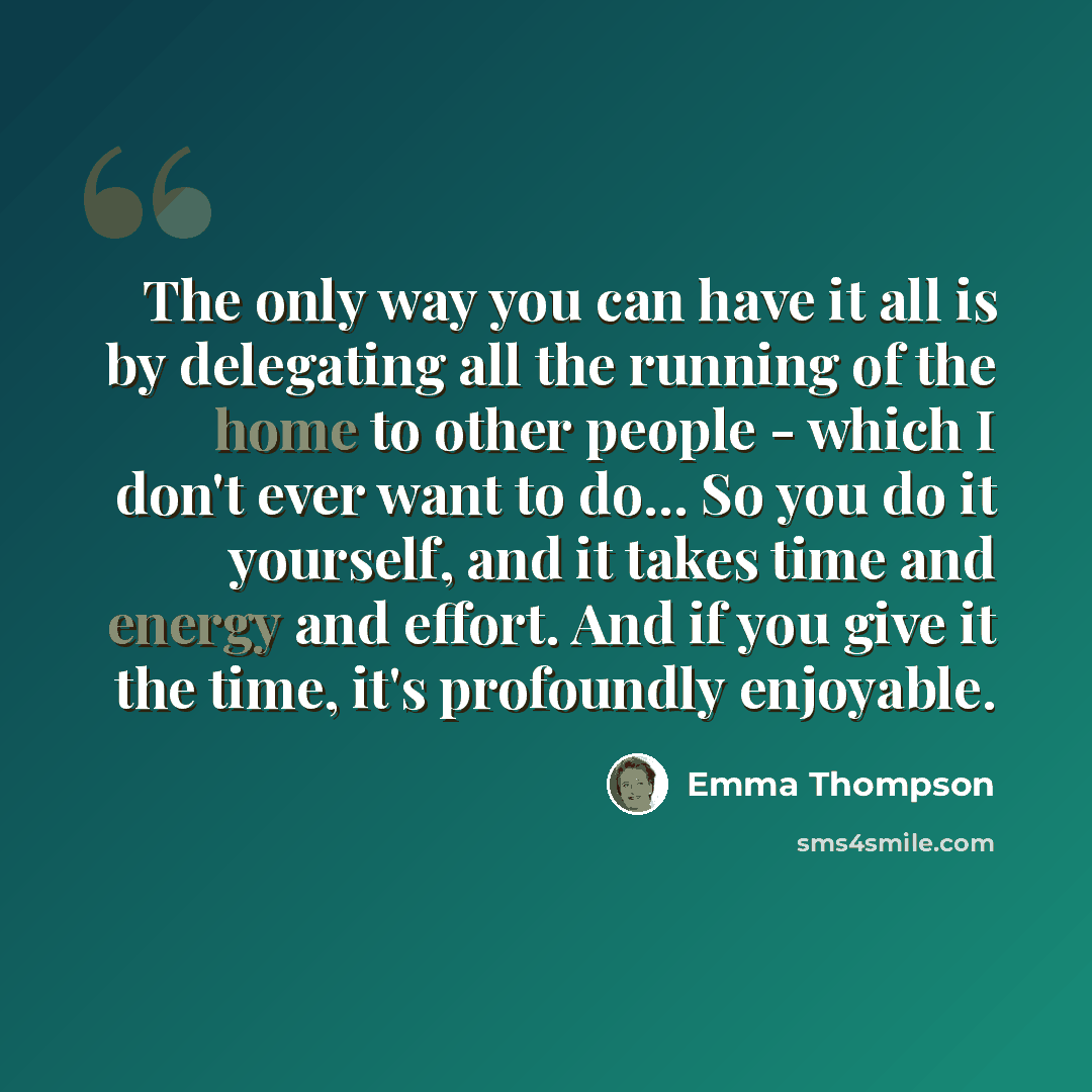 “The only way you can have it all is by delegating all the running of the home to other people - which I don't ever want to do... So you do it yourself, and it takes time and energy and effort. And if you give it the time, it's profoundly enjoyable.” quote by Emma Thompson