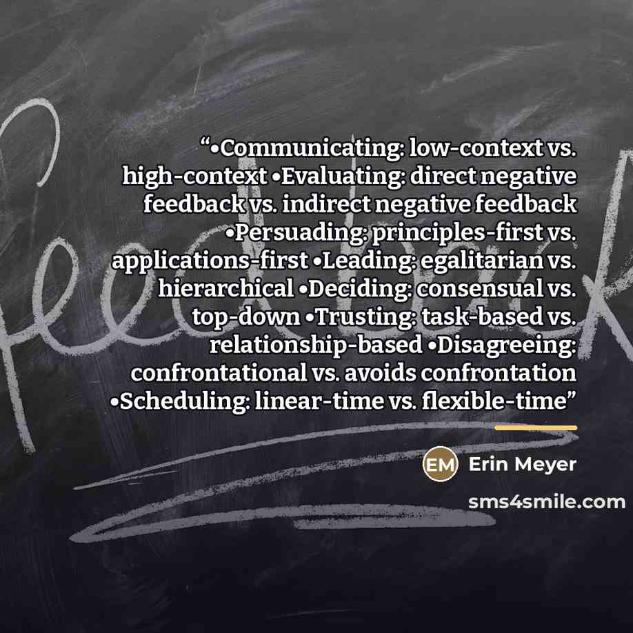 “•Communicating: low-context vs. high-context •Evaluating: direct negative feedback vs. indirect negative feedback •Persuading: principles-first vs. applications-first •Leading: egalitarian vs. hierarchical •Deciding: consensual vs. top-down •Trusting: task-based vs. relationship-based…” quote by Erin Meyer