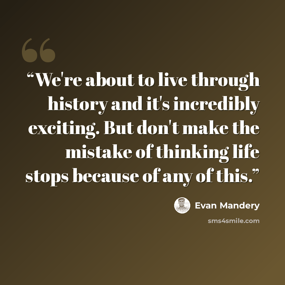“We're about to live through history and it's incredibly exciting. But don't make the mistake of thinking life stops because of any of this.” quote by Evan Mandery