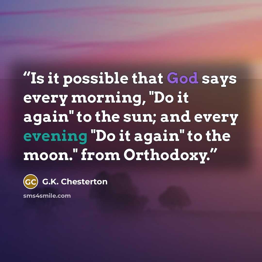 “Is it possible that God says every morning, "Do it again" to the sun; and every evening "Do it again" to the moon." from Orthodoxy.” quote by G.K. Chesterton