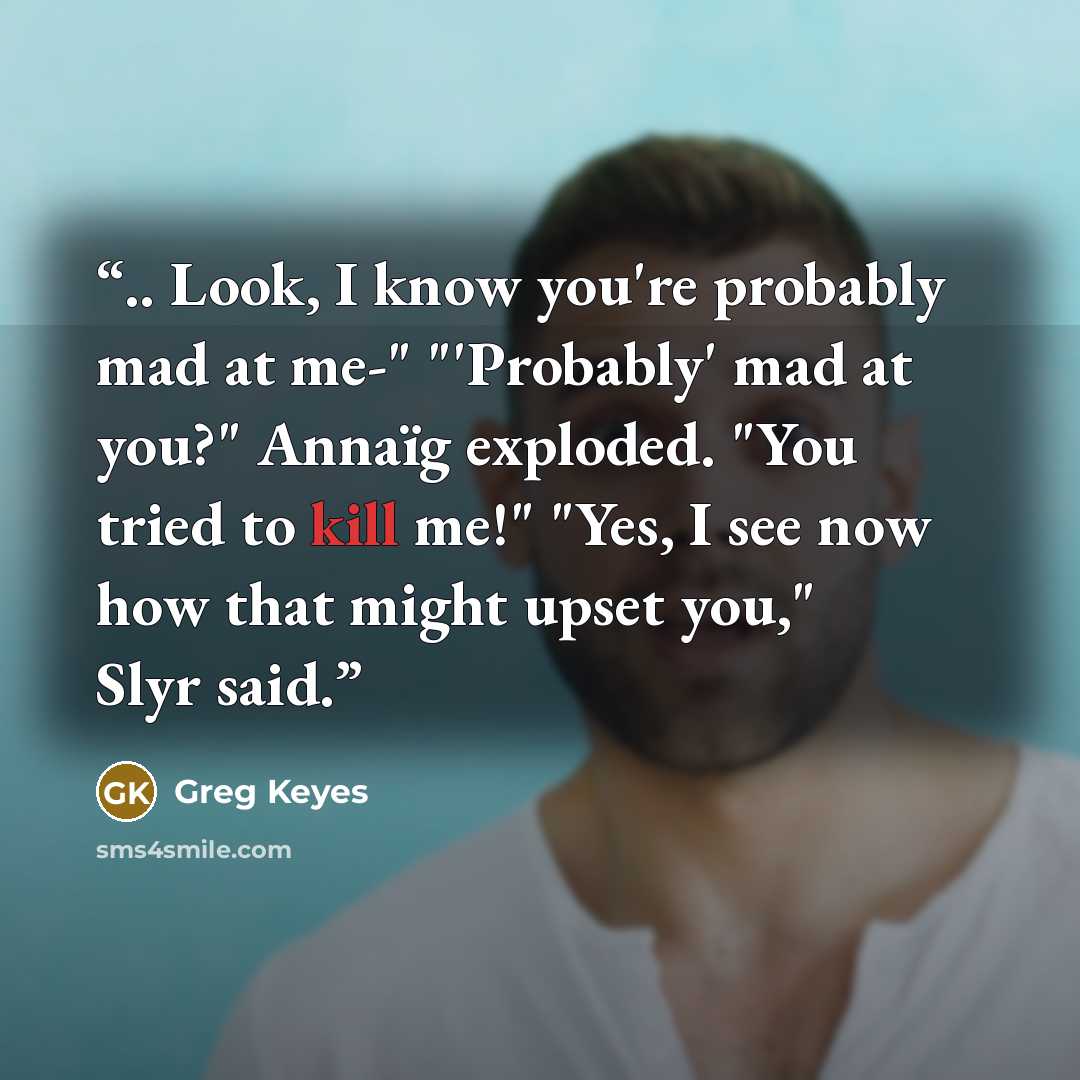 “.. Look, I know you're probably mad at me-" "'Probably' mad at you?" Annaïg exploded. "You tried to kill me!" "Yes, I see now how that might upset you," Slyr said.” quote by Greg Keyes