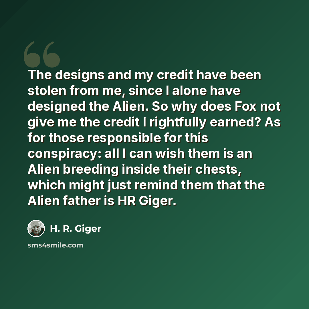 “The designs and my credit have been stolen from me, since I alone have designed the Alien. So why does Fox not give me the credit I rightfully earned? As for those responsible for this conspiracy: all I can wish them is an Alien breeding inside their chests, which might just remind them that the…” quote by H. R. Giger