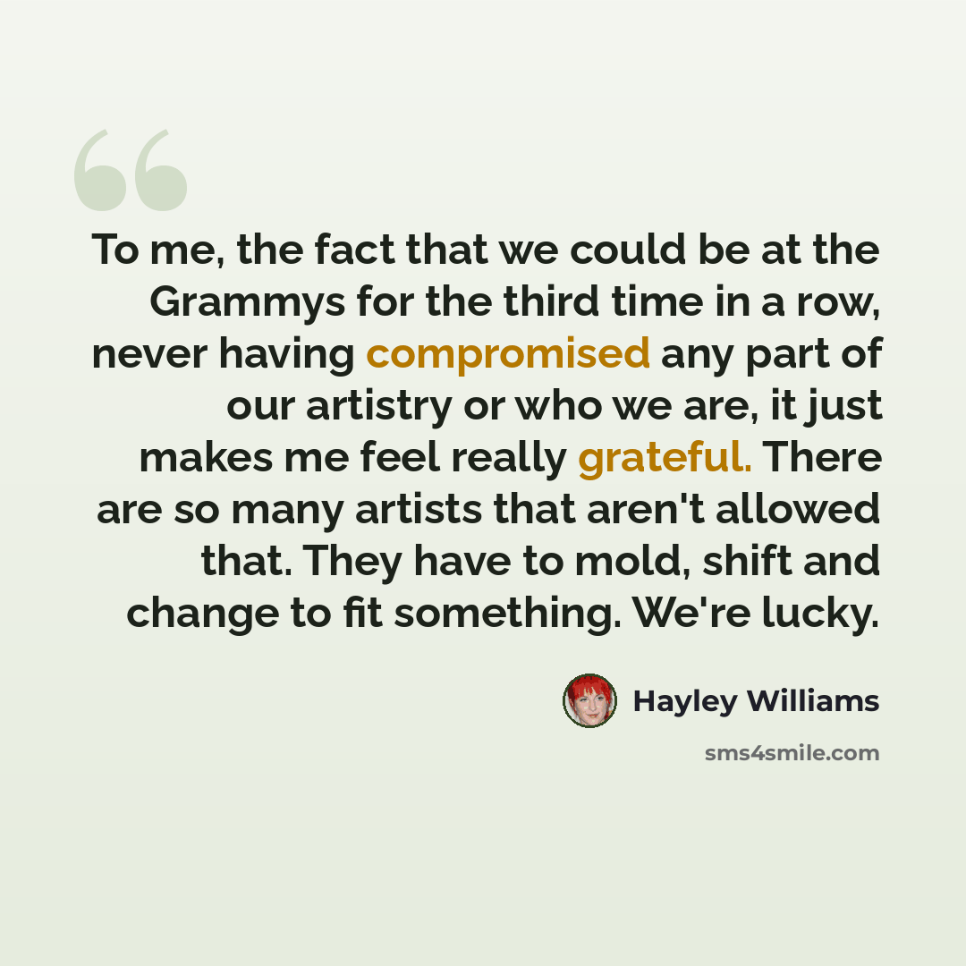 “To me, the fact that we could be at the Grammys for the third time in a row, never having compromised any part of our artistry or who we are, it just makes me feel really grateful. There are so many artists that aren't allowed that. They have to mold, shift and change to fit something. We're lucky.” quote by Hayley Williams