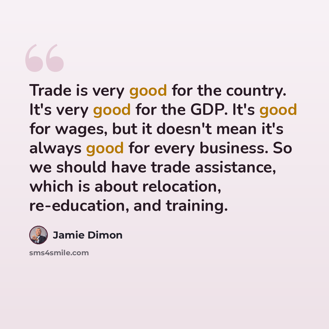 “Trade is very good for the country. It's very good for the GDP. It's good for wages, but it doesn't mean it's always good for every business. So we should have trade assistance, which is about relocation, re-education, and training.” quote by Jamie Dimon