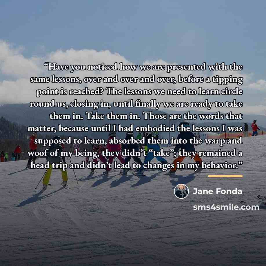 “Have you noticed how we are presented with the same lessons, over and over and over, before a tipping point is reached? The lessons we need to learn circle round us, closing in, until finally we are ready to take them in. Take them in. Those are the words that matter, because until I had embodied…” quote by Jane Fonda