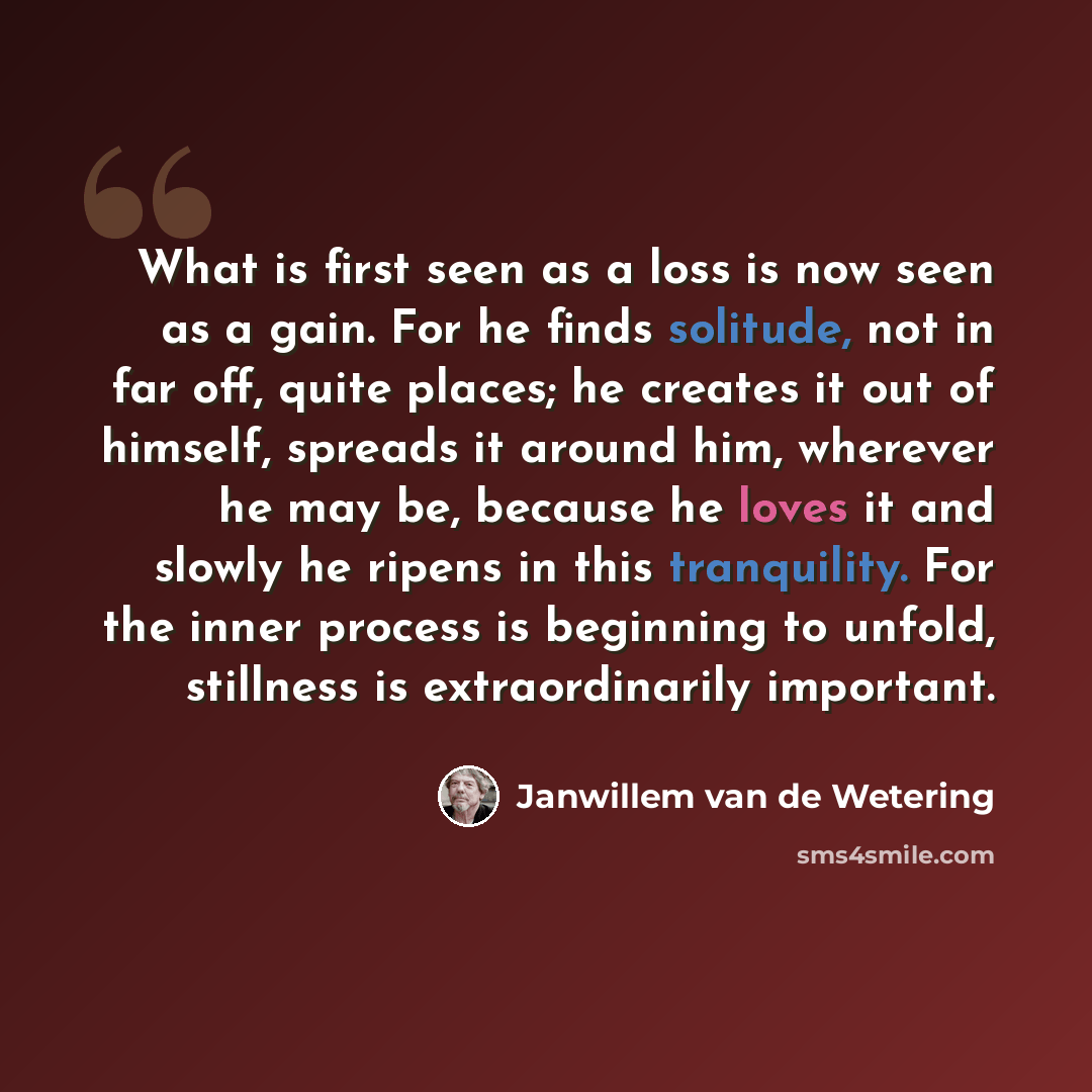 “What is first seen as a loss is now seen as a gain. For he finds solitude, not in far off, quite places; he creates it out of himself, spreads it around him, wherever he may be, because he loves it and slowly he ripens in this tranquility. For the inner process is beginning to unfold, stillness is…” quote by Janwillem van de Wetering