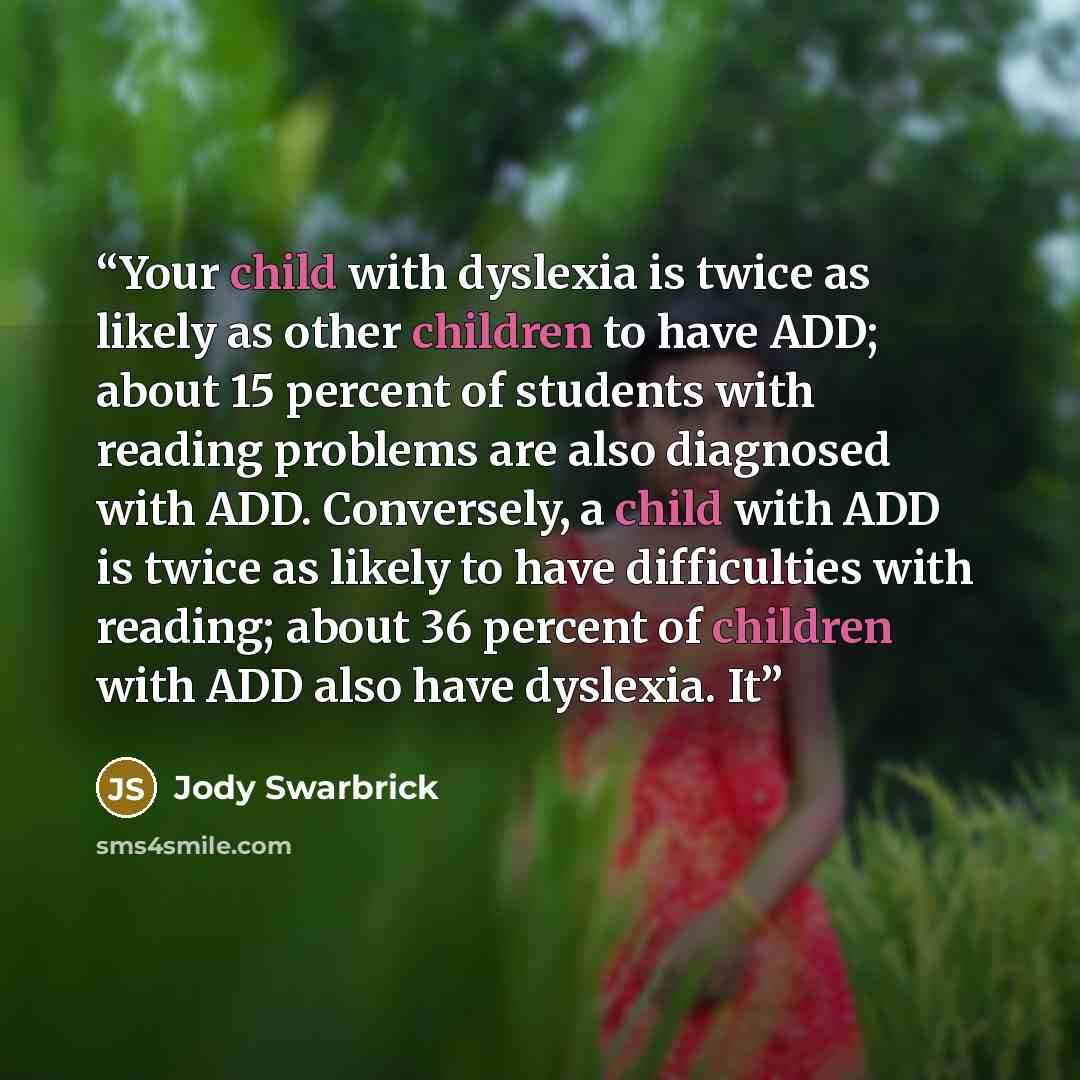 “Your child with dyslexia is twice as likely as other children to have ADD; about 15 percent of students with reading problems are also diagnosed with ADD. Conversely, a child with ADD is twice as likely to have difficulties with reading; about 36 percent of children with ADD also have dyslexia. It” quote by Jody Swarbrick