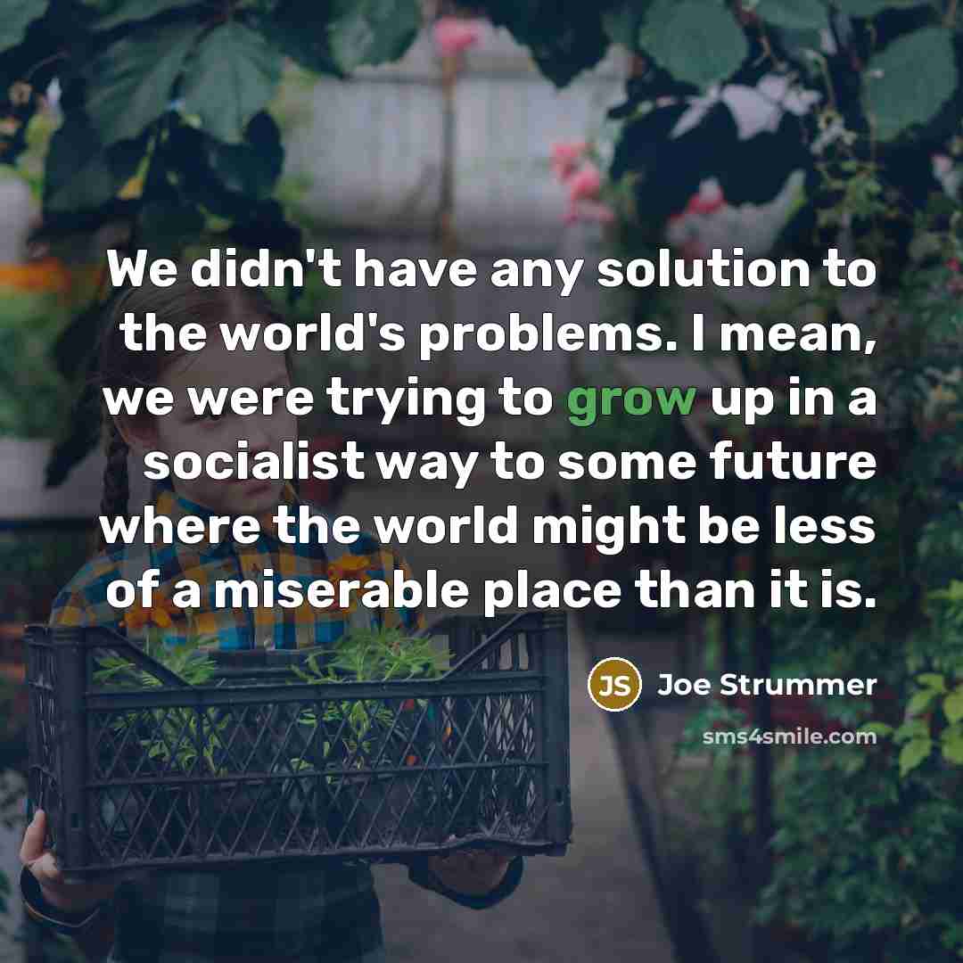 “We didn't have any solution to the world's problems. I mean, we were trying to grow up in a socialist way to some future where the world might be less of a miserable place than it is.” quote by Joe Strummer