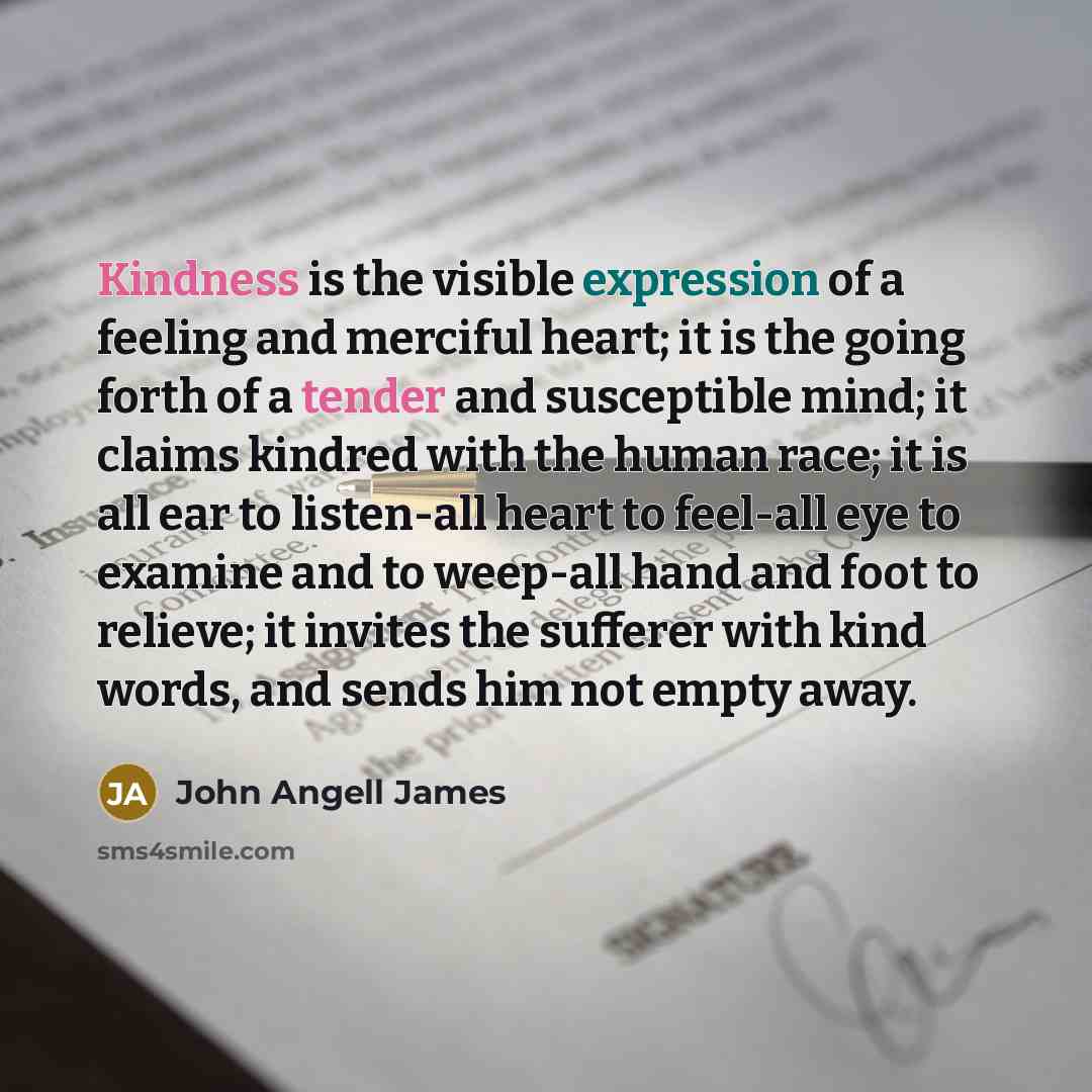 “Kindness is the visible expression of a feeling and merciful heart; it is the going forth of a tender and susceptible mind; it claims kindred with the human race; it is all ear to listen-all heart to feel-all eye to examine and to weep-all hand and foot to relieve; it invites the sufferer with…” quote by John Angell James