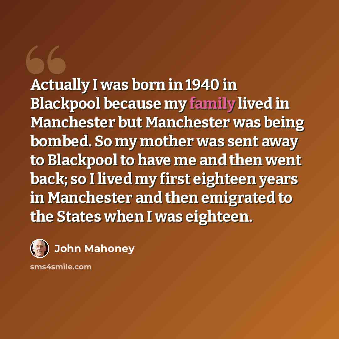 “Actually I was born in 1940 in Blackpool because my family lived in Manchester but Manchester was being bombed. So my mother was sent away to Blackpool to have me and then went back; so I lived my first eighteen years in Manchester and then emigrated to the States when I was eighteen.” quote by John Mahoney
