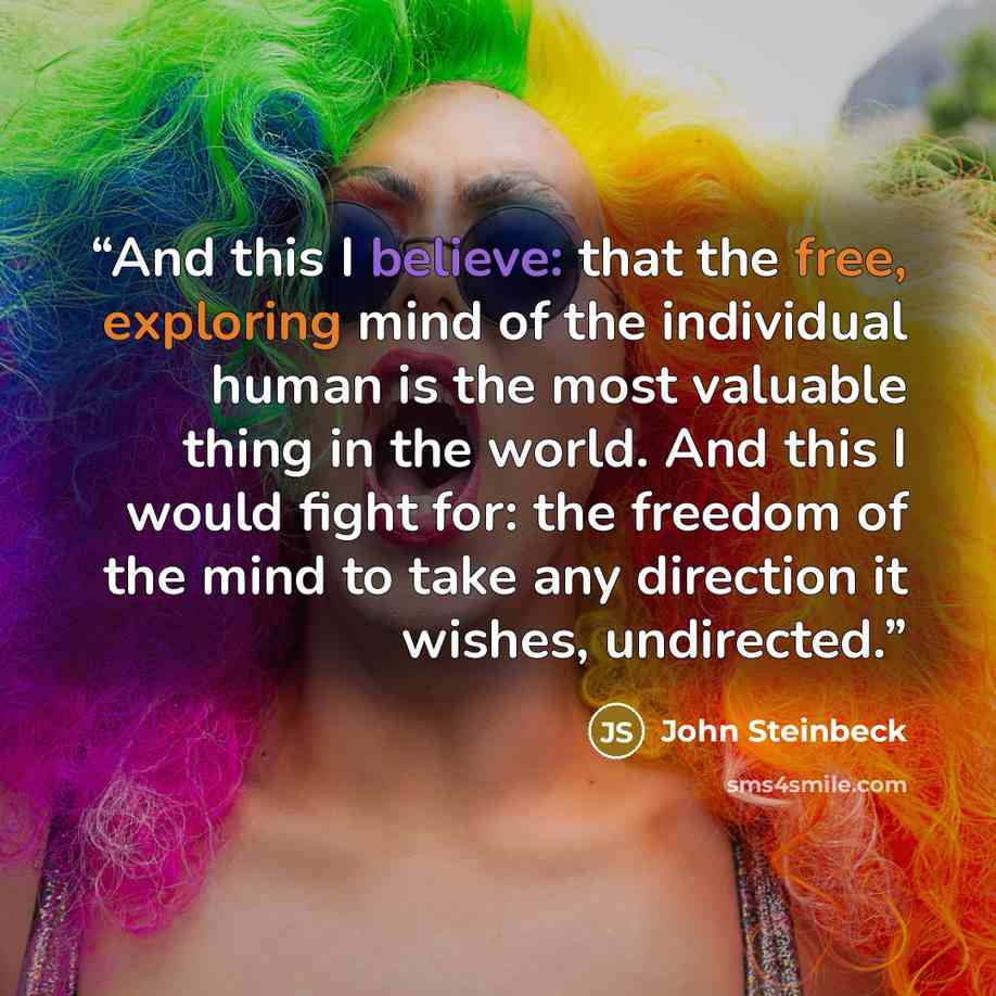 “And this I believe: that the free, exploring mind of the individual human is the most valuable thing in the world. And this I would fight for: the freedom of the mind to take any direction it wishes, undirected.” quote by John Steinbeck