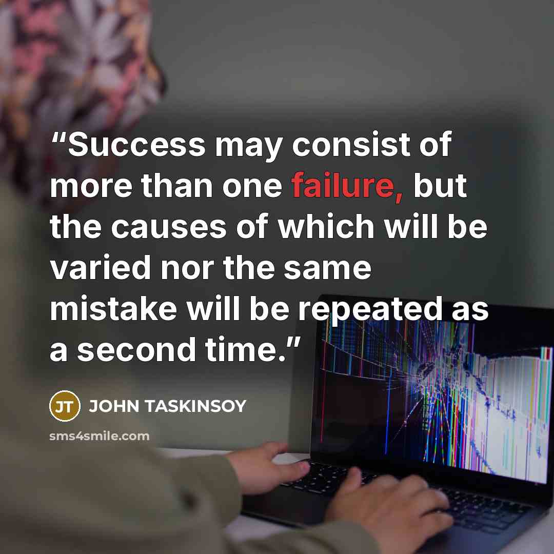 “Success may consist of more than one failure, but the causes of which will be varied nor the same mistake will be repeated as a second time.” quote by JOHN TASKINSOY