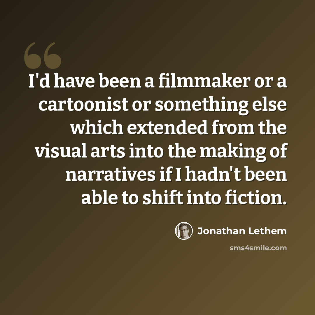 “I'd have been a filmmaker or a cartoonist or something else which extended from the visual arts into the making of narratives if I hadn't been able to shift into fiction.” quote by Jonathan Lethem