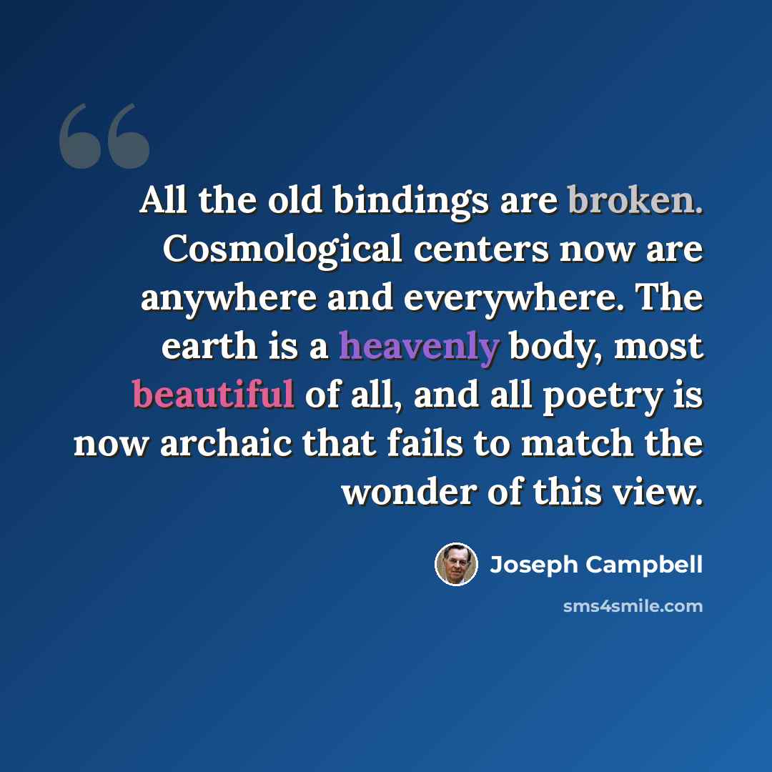 “All the old bindings are broken. Cosmological centers now are anywhere and everywhere. The earth is a heavenly body, most beautiful of all, and all poetry is now archaic that fails to match the wonder of this view.” quote by Joseph Campbell