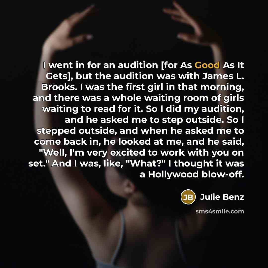 “I went in for an audition [for As Good As It Gets], but the audition was with James L. Brooks. I was the first girl in that morning, and there was a whole waiting room of girls waiting to read for it. So I did my audition, and he asked me to step outside. So I stepped outside, and when he asked me…” quote by Julie Benz