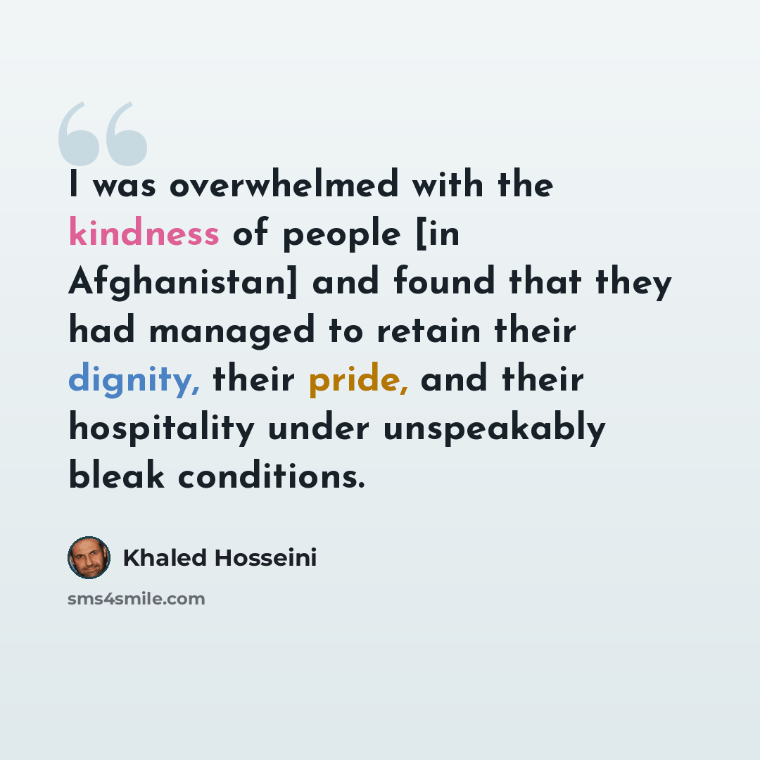 “I was overwhelmed with the kindness of people [in Afghanistan] and found that they had managed to retain their dignity, their pride, and their hospitality under unspeakably bleak conditions.” quote by Khaled Hosseini