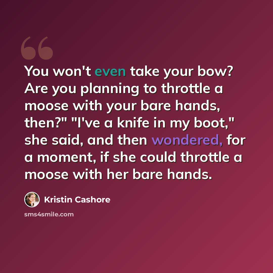 “You won't even take your bow? Are you planning to throttle a moose with your bare hands, then?" "I've a knife in my boot," she said, and then wondered, for a moment, if she could throttle a moose with her bare hands.” quote by Kristin Cashore