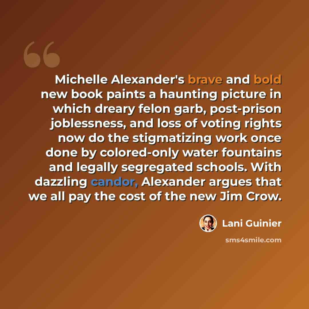 “Michelle Alexander's brave and bold new book paints a haunting picture in which dreary felon garb, post-prison joblessness, and loss of voting rights now do the stigmatizing work once done by colored-only water fountains and legally segregated schools. With dazzling candor, Alexander argues that…” quote by Lani Guinier