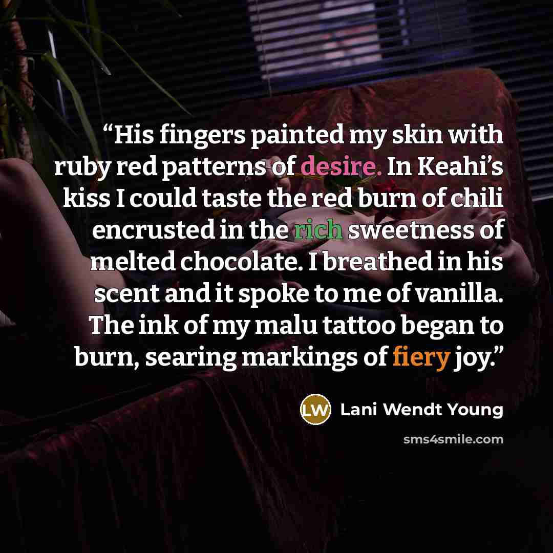 “His fingers painted my skin with ruby red patterns of desire. In Keahi’s kiss I could taste the red burn of chili encrusted in the rich sweetness of melted chocolate. I breathed in his scent and it spoke to me of vanilla. The ink of my malu tattoo began to burn, searing markings of fiery joy.” quote by Lani Wendt Young