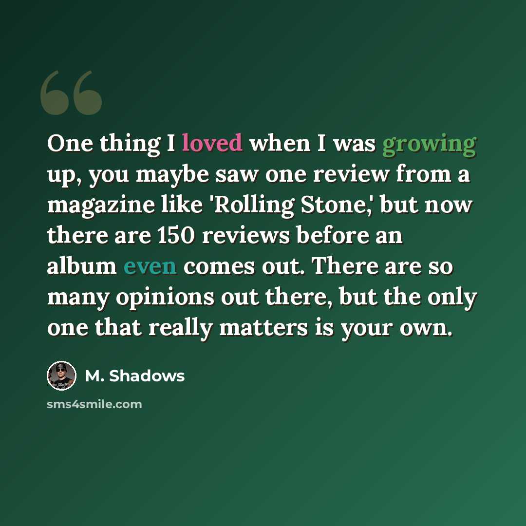 “One thing I loved when I was growing up, you maybe saw one review from a magazine like 'Rolling Stone,' but now there are 150 reviews before an album even comes out. There are so many opinions out there, but the only one that really matters is your own.” quote by M. Shadows