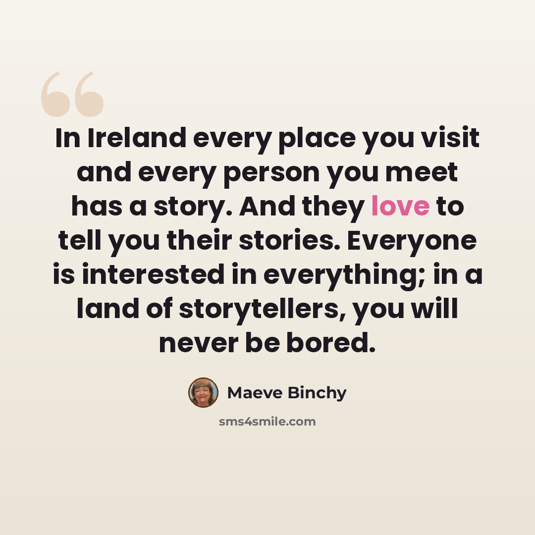 “In Ireland every place you visit and every person you meet has a story. And they love to tell you their stories. Everyone is interested in everything; in a land of storytellers, you will never be bored.” quote by Maeve Binchy