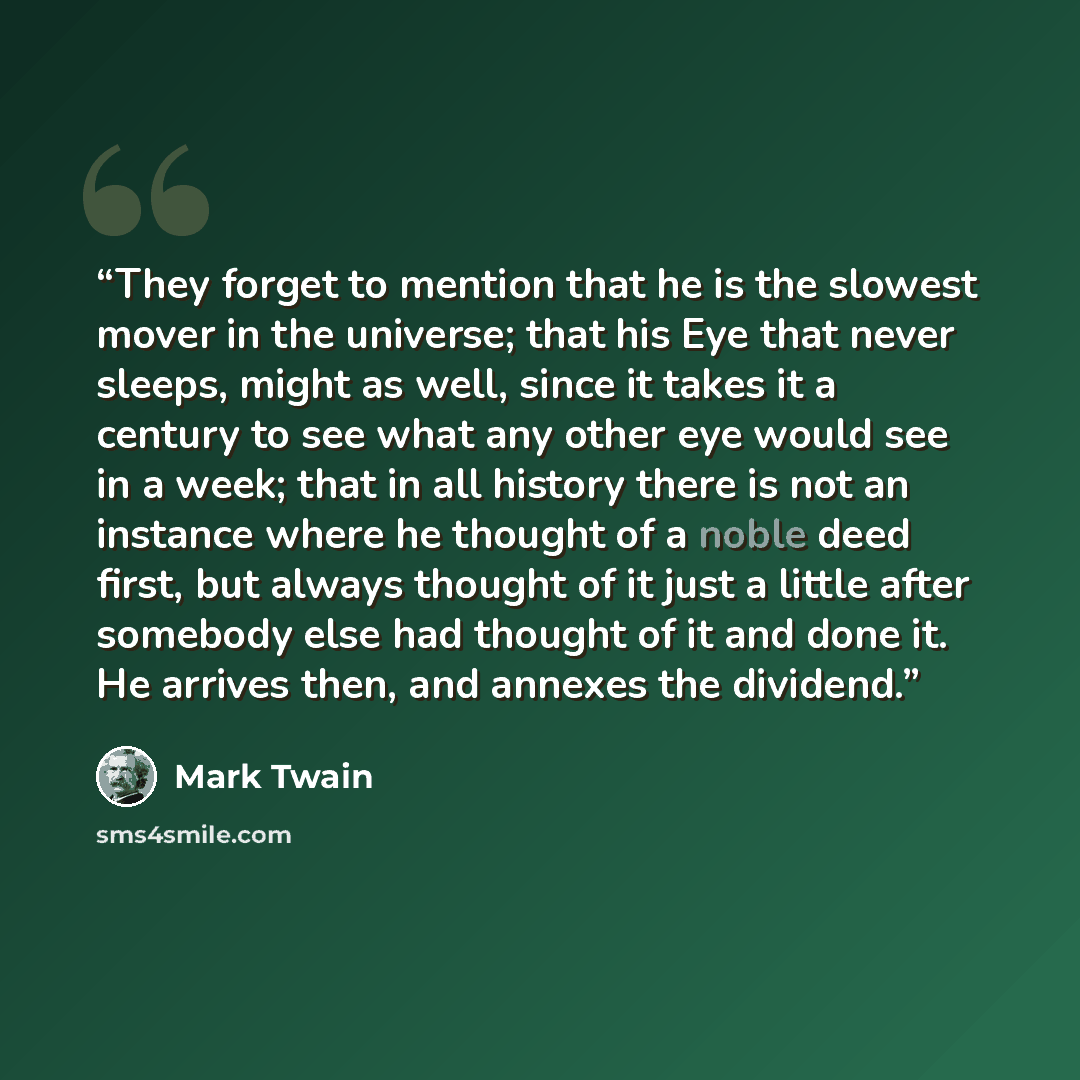“They forget to mention that he is the slowest mover in the universe; that his Eye that never sleeps, might as well, since it takes it a century to see what any other eye would see in a week; that in all history there is not an instance where he thought of a noble deed first, but always thought of…” quote by Mark Twain