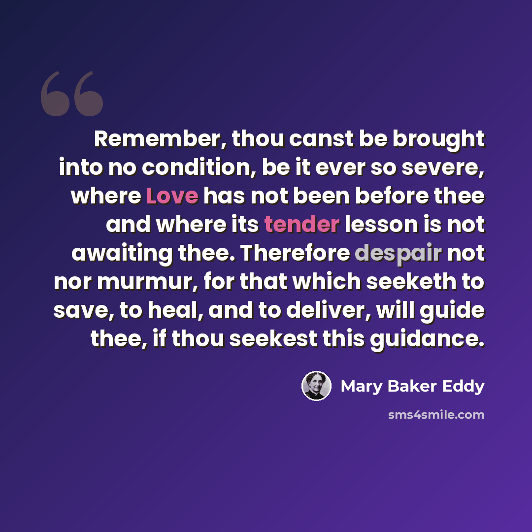 “Remember, thou canst be brought into no condition, be it ever so severe, where Love has not been before thee and where its tender lesson is not awaiting thee. Therefore despair not nor murmur, for that which seeketh to save, to heal, and to deliver, will guide thee, if thou seekest this guidance.” quote by Mary Baker Eddy