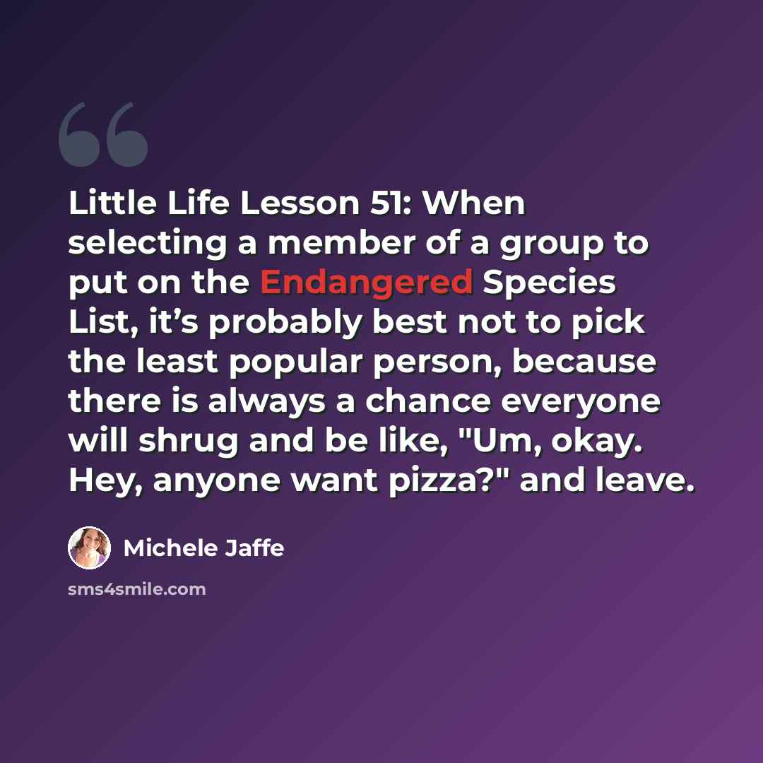 “Little Life Lesson 51: When selecting a member of a group to put on the Endangered Species List, it’s probably best not to pick the least popular person, because there is always a chance everyone will shrug and be like, "Um, okay. Hey, anyone want pizza?" and leave.” quote by Michele Jaffe