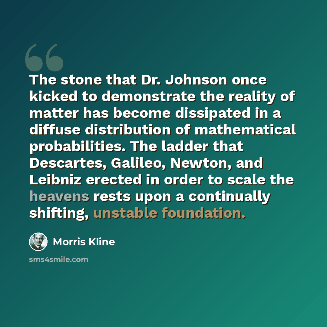 “The stone that Dr. Johnson once kicked to demonstrate the reality of matter has become dissipated in a diffuse distribution of mathematical probabilities. The ladder that Descartes, Galileo, Newton, and Leibniz erected in order to scale the heavens rests upon a continually shifting, unstable…” quote by Morris Kline
