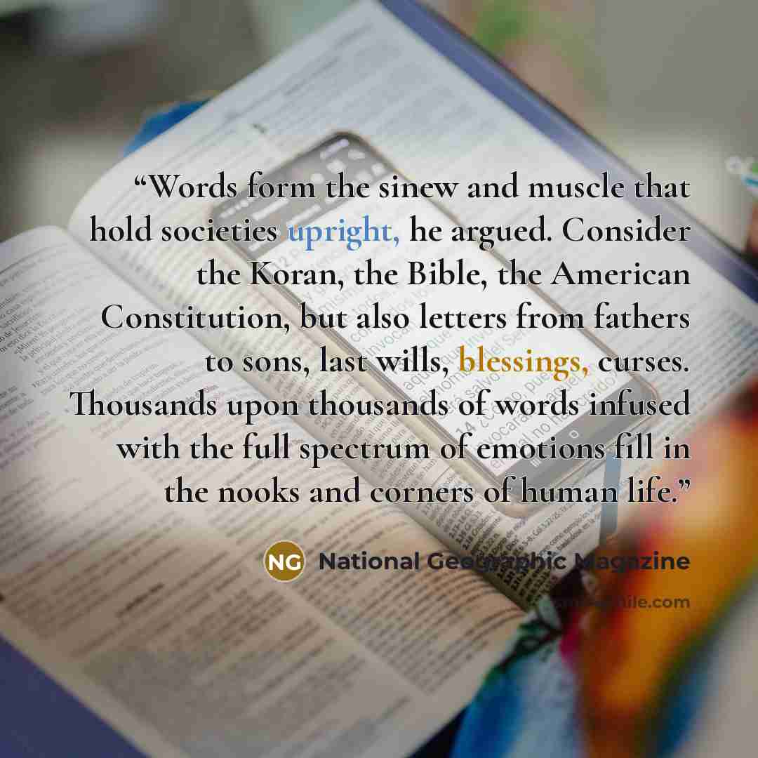 “Words form the sinew and muscle that hold societies upright, he argued. Consider the Koran, the Bible, the American Constitution, but also letters from fathers to sons, last wills, blessings, curses. Thousands upon thousands of words infused with the full spectrum of emotions fill in the nooks and…” quote by National Geographic Magazine
