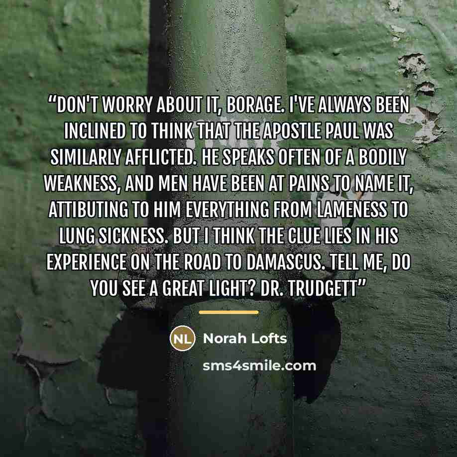 “Don't worry about it, Borage. I've always been inclined to think that the Apostle Paul was similarly afflicted. He speaks often of a bodily weakness, and men have been at pains to name it, attibuting to him everything from lameness to lung sickness. But I think the clue lies in his experience on…” quote by Norah Lofts