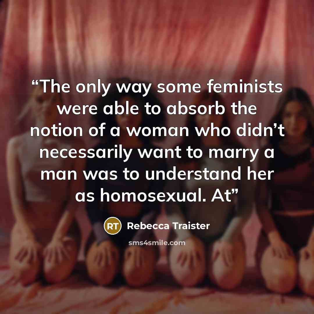 “The only way some feminists were able to absorb the notion of a woman who didn’t necessarily want to marry a man was to understand her as homosexual. At” quote by Rebecca Traister