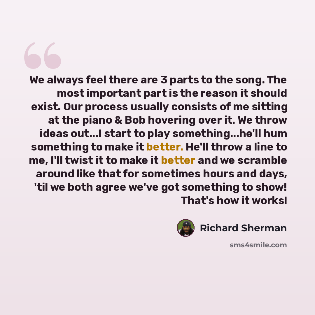 “We always feel there are 3 parts to the song. The most important part is the reason it should exist. Our process usually consists of me sitting at the piano & Bob hovering over it. We throw ideas out...I start to play something...he'll hum something to make it better. He'll throw a line to me…” quote by Richard Sherman