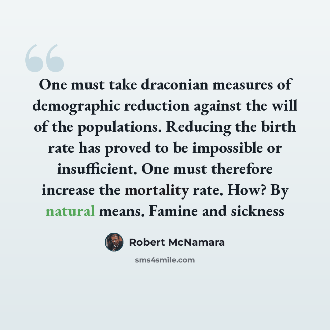 “One must take draconian measures of demographic reduction against the will of the populations. Reducing the birth rate has proved to be impossible or insufficient. One must therefore increase the mortality rate. How? By natural means. Famine and sickness” quote by Robert McNamara