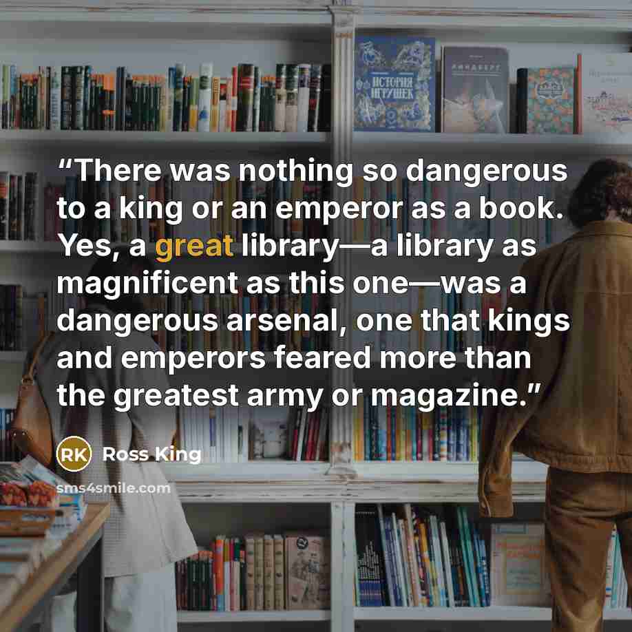 “There was nothing so dangerous to a king or an emperor as a book. Yes, a great library—a library as magnificent as this one—was a dangerous arsenal, one that kings and emperors feared more than the greatest army or magazine.” quote by Ross King