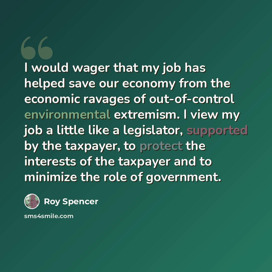 “I would wager that my job has helped save our economy from the economic ravages of out-of-control environmental extremism. I view my job a little like a legislator, supported by the taxpayer, to protect the interests of the taxpayer and to minimize the role of government.” quote by Roy Spencer
