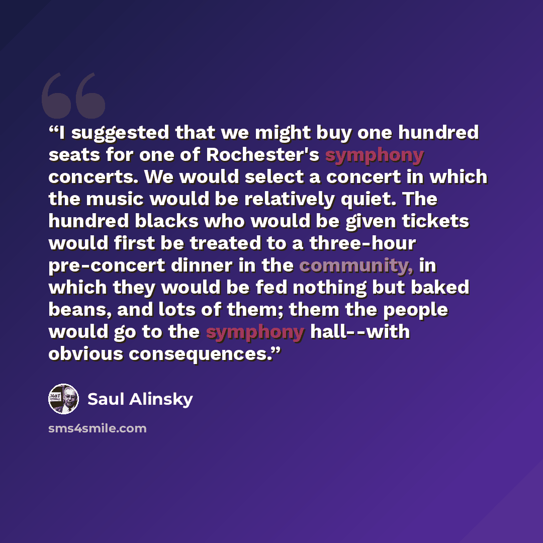 “I suggested that we might buy one hundred seats for one of Rochester's symphony concerts. We would select a concert in which the music would be relatively quiet. The hundred blacks who would be given tickets would first be treated to a three-hour pre-concert dinner in the community, in which they…” quote by Saul Alinsky