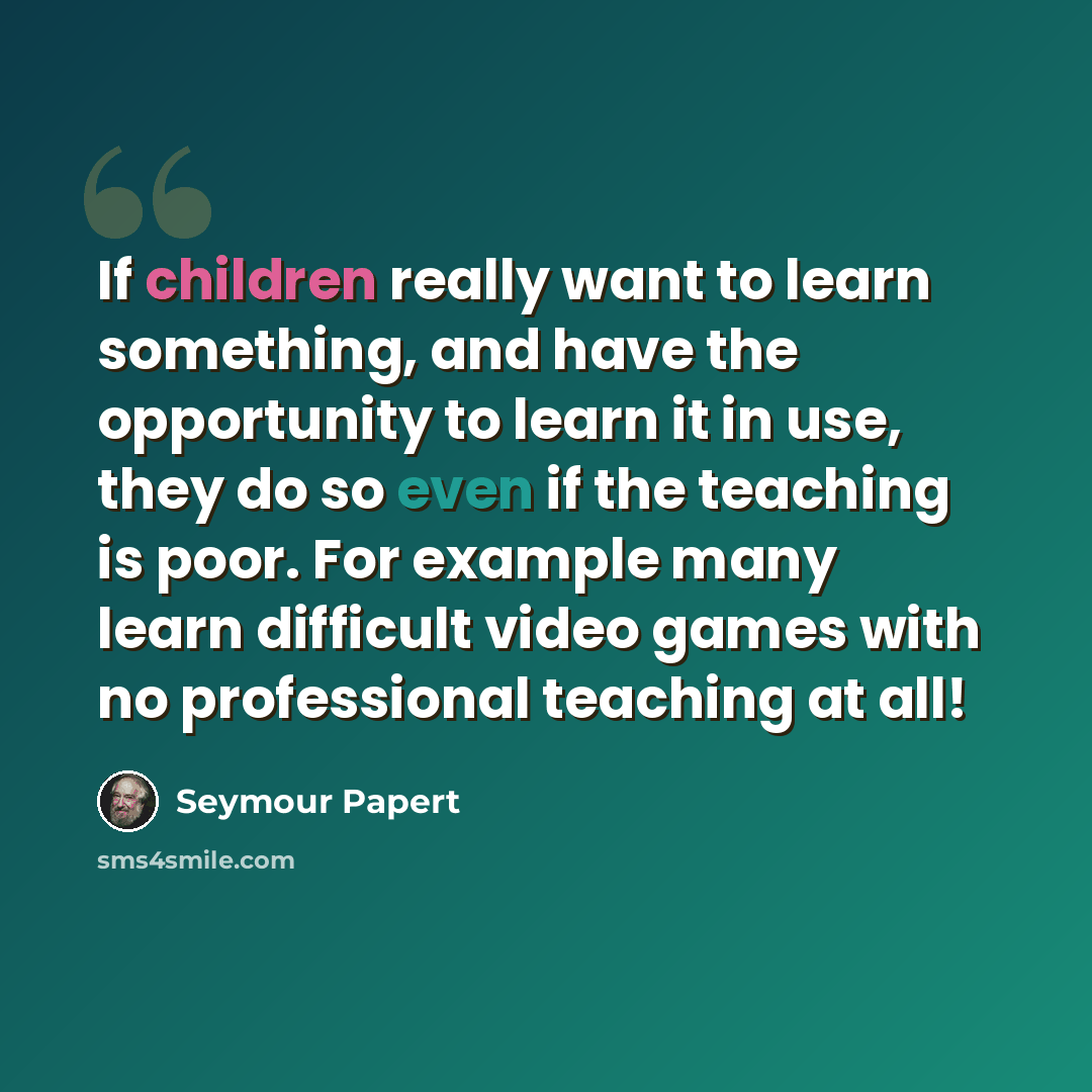 “If children really want to learn something, and have the opportunity to learn it in use, they do so even if the teaching is poor. For example many learn difficult video games with no professional teaching at all!” quote by Seymour Papert