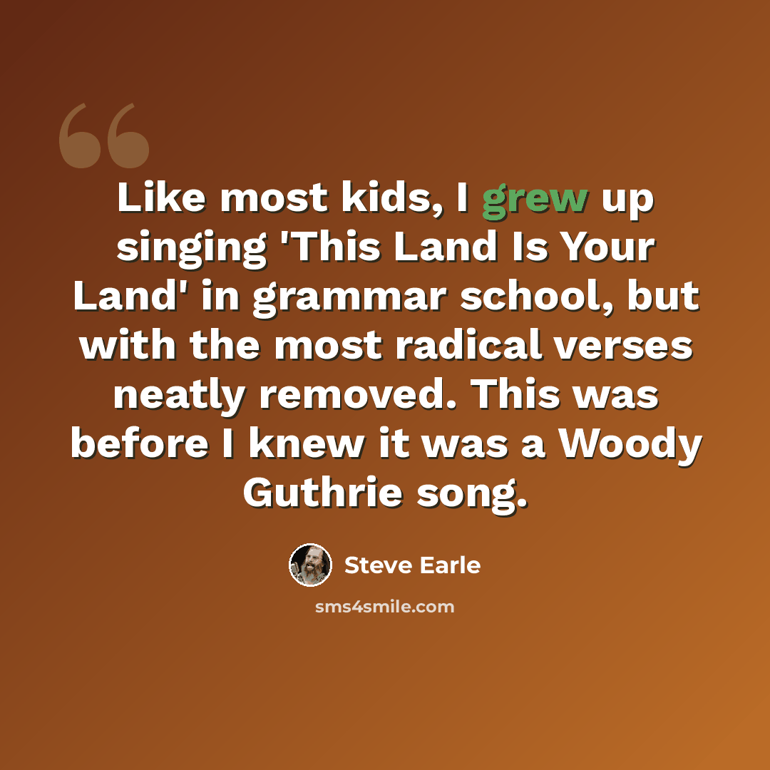 “Like most kids, I grew up singing 'This Land Is Your Land' in grammar school, but with the most radical verses neatly removed. This was before I knew it was a Woody Guthrie song.” quote by Steve Earle