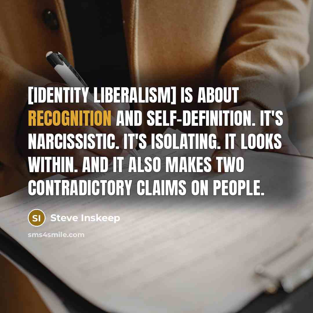 “[Identity liberalism] is about recognition and self-definition. It's narcissistic. It's isolating. It looks within. And it also makes two contradictory claims on people.” quote by Steve Inskeep