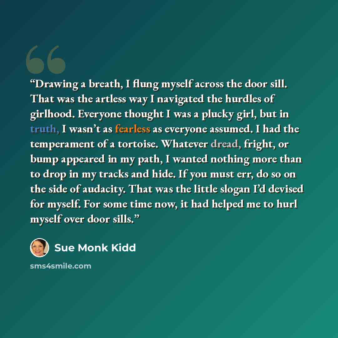 “Drawing a breath, I flung myself across the door sill. That was the artless way I navigated the hurdles of girlhood. Everyone thought I was a plucky girl, but in truth, I wasn’t as fearless as everyone assumed. I had the temperament of a tortoise. Whatever dread, fright, or bump appeared in my…” quote by Sue Monk Kidd