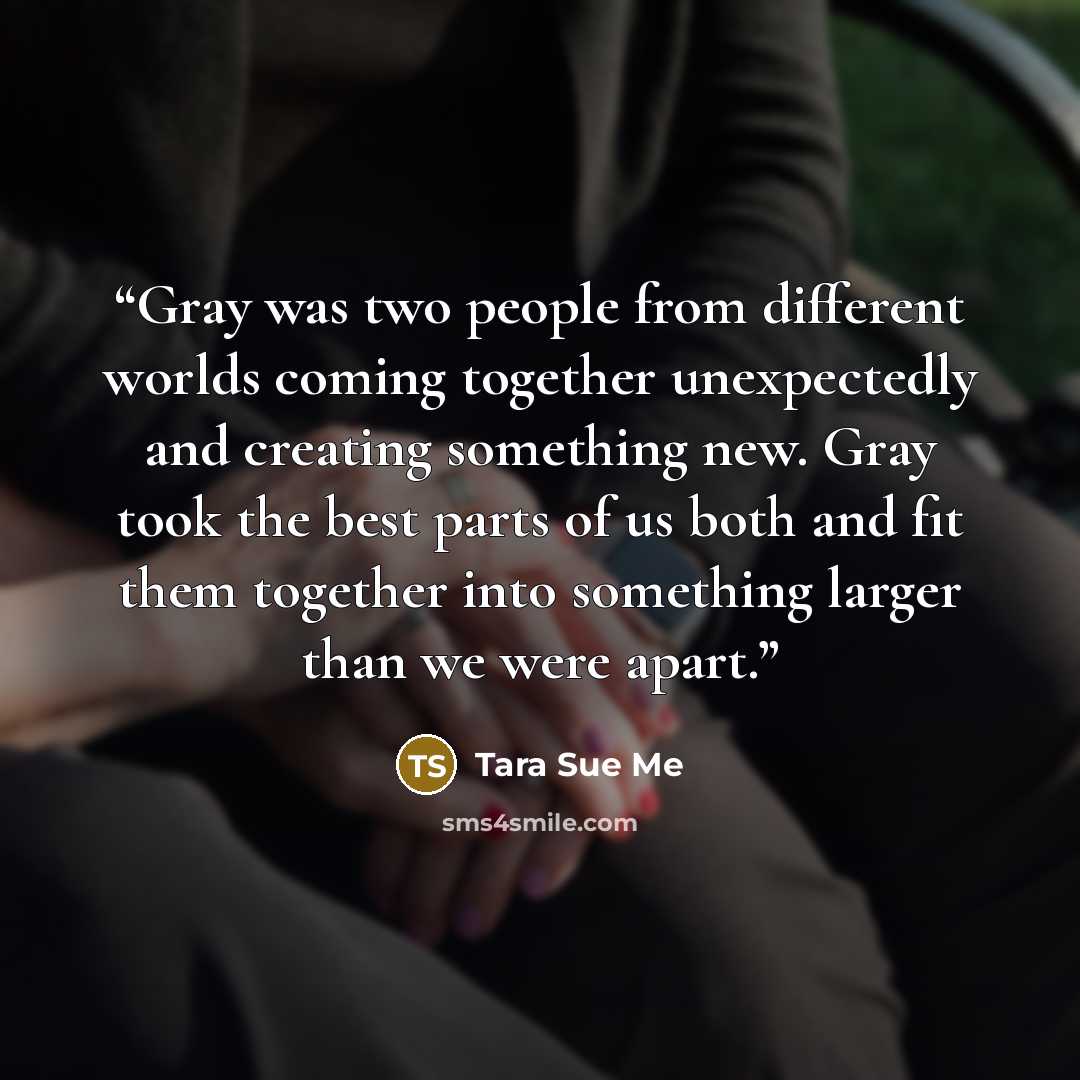 “Gray was two people from different worlds coming together unexpectedly and creating something new. Gray took the best parts of us both and fit them together into something larger than we were apart.” quote by Tara Sue Me