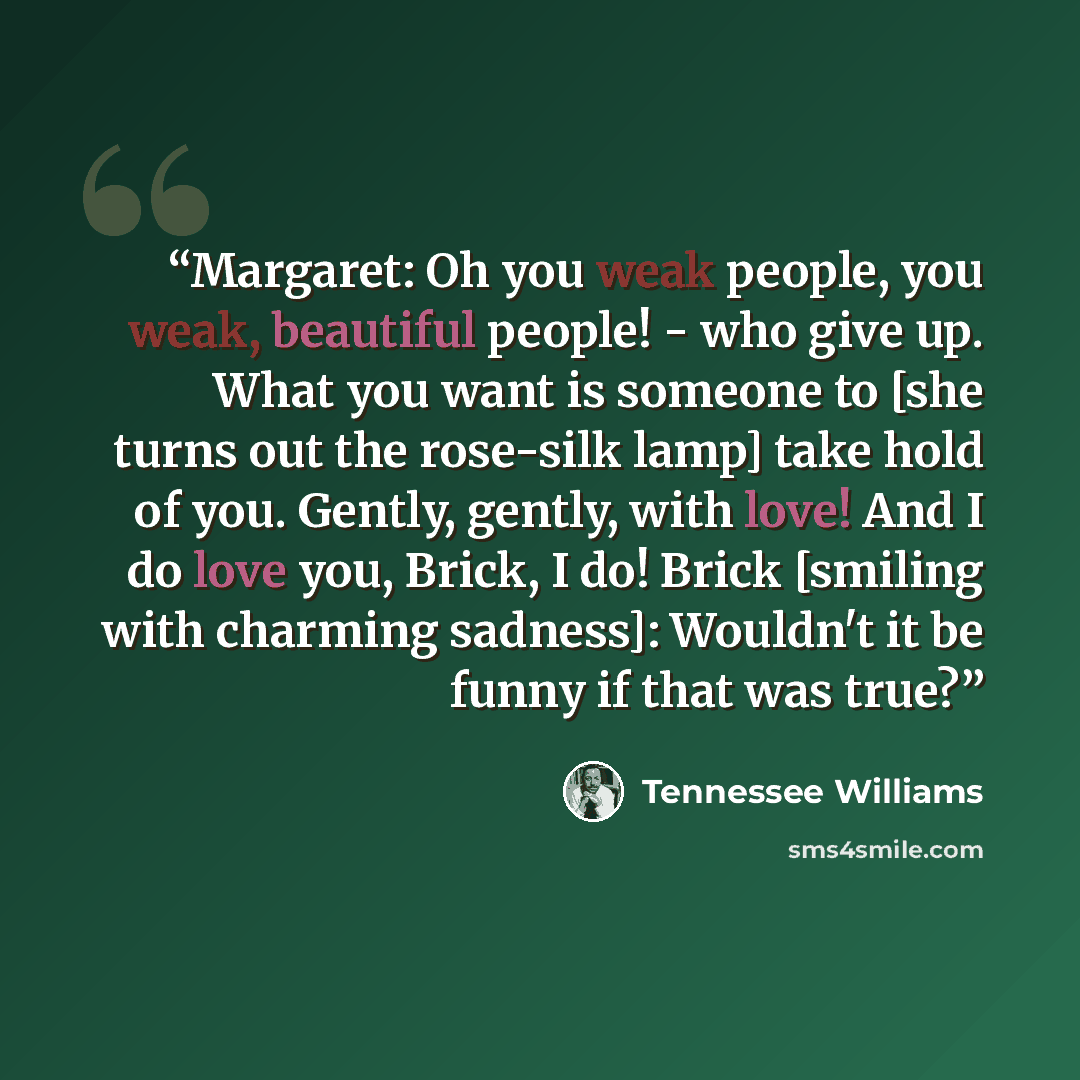 “Margaret: Oh you weak people, you weak, beautiful people! - who give up. What you want is someone to [she turns out the rose-silk lamp] take hold of you. Gently, gently, with love! And I do love you, Brick, I do! Brick [smiling with charming sadness]: Wouldn't it be funny if that was true?” quote by Tennessee Williams