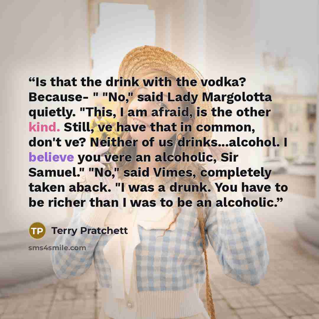 “Is that the drink with the vodka? Because- " "No," said Lady Margolotta quietly. "This, I am afraid, is the other kind. Still, ve have that in common, don't ve? Neither of us drinks...alcohol. I believe you vere an alcoholic, Sir Samuel." "No," said Vimes, completely taken aback. "I was a drunk…” quote by Terry Pratchett