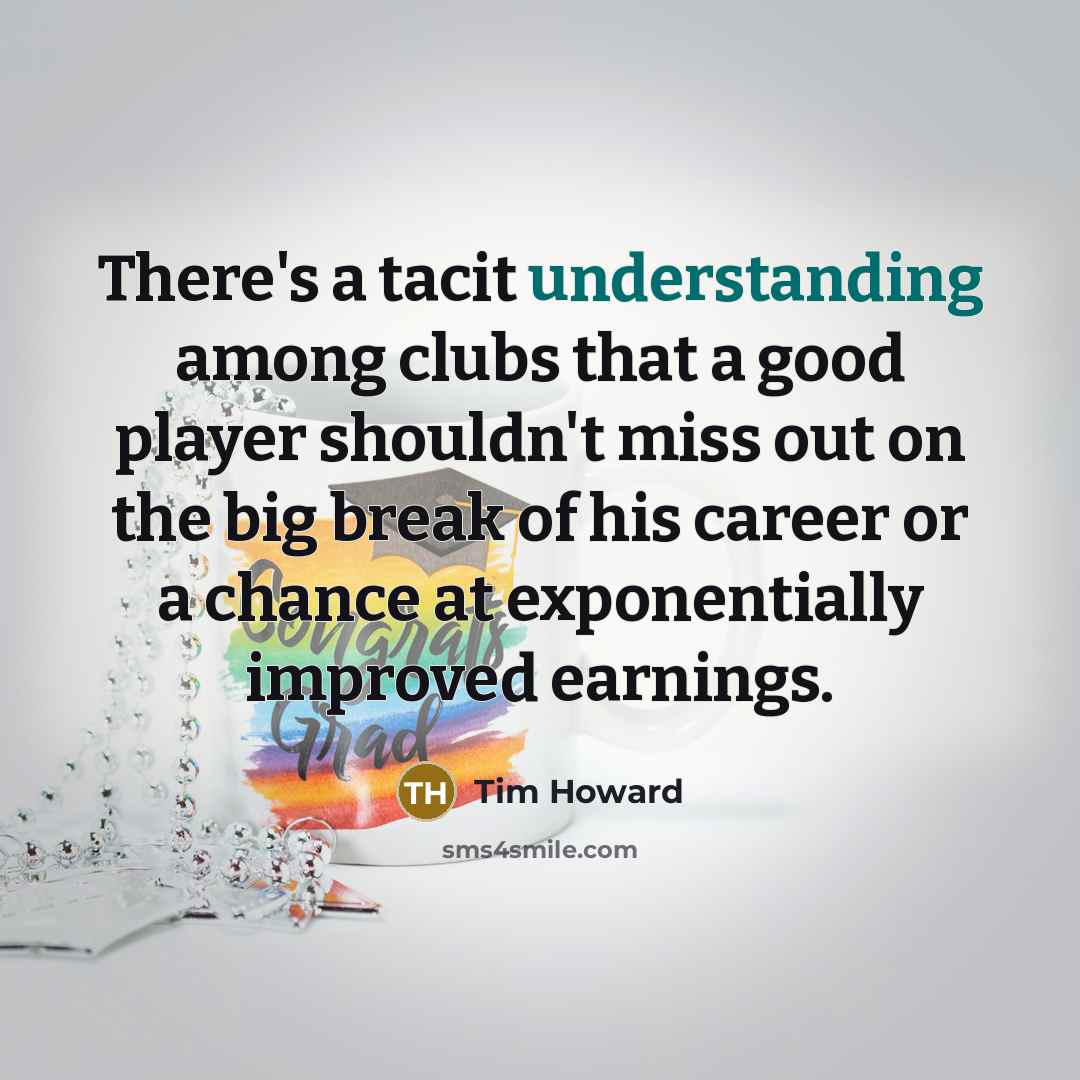 “There's a tacit understanding among clubs that a good player shouldn't miss out on the big break of his career or a chance at exponentially improved earnings.” quote by Tim Howard