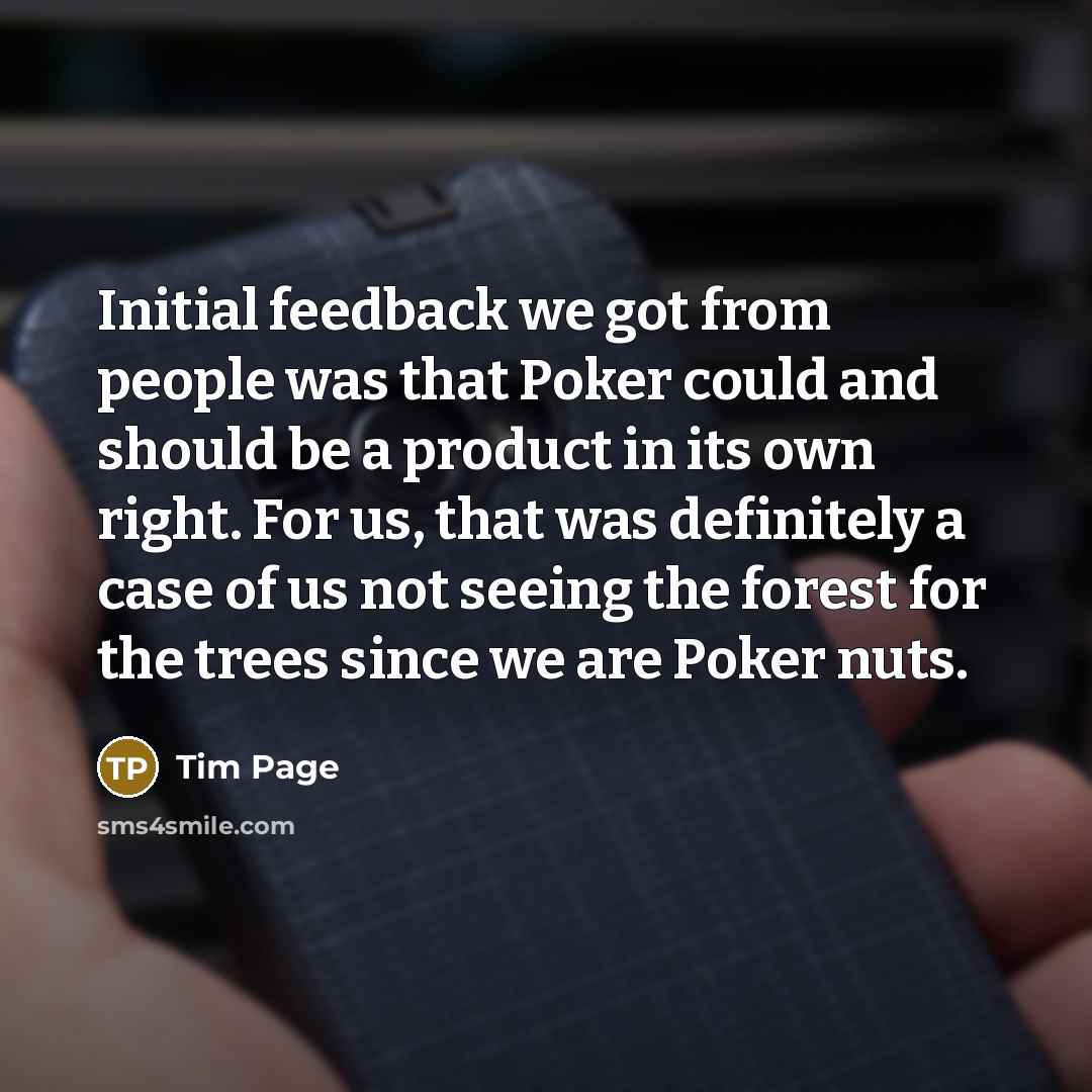 “Initial feedback we got from people was that Poker could and should be a product in its own right. For us, that was definitely a case of us not seeing the forest for the trees since we are Poker nuts.” quote by Tim Page