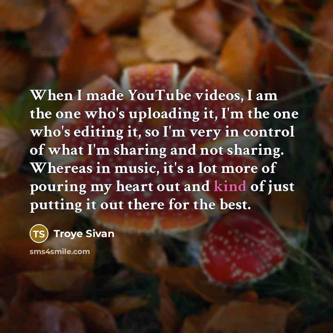 “When I made YouTube videos, I am the one who's uploading it, I'm the one who's editing it, so I'm very in control of what I'm sharing and not sharing. Whereas in music, it's a lot more of pouring my heart out and kind of just putting it out there for the best.” quote by Troye Sivan